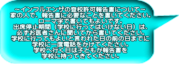 ～インフルエンザの登校許可報告書について～ 家の人で、報告書に必要なことを書いてください。 ローマ字で書いてもよいです。 出席停止期間（学校に行ってはいけない日）は、 必ずお医者さんに聞いてから書いてください。 学校に行ってもよいと言われた日の前の日までに 学校に一度電話をかけてください。 学校へ行く日は子どもが報告書を 学校に持ってきてください。